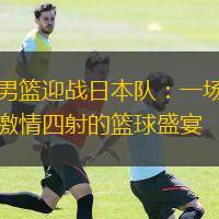  男籃迎戰(zhàn)日本隊：一場激情四射的籃球盛宴