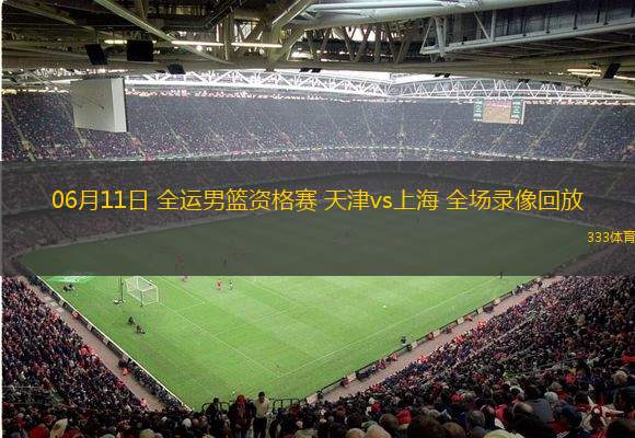 06月11日 全運(yùn)男籃資格賽 天津vs上海 全場錄像回放