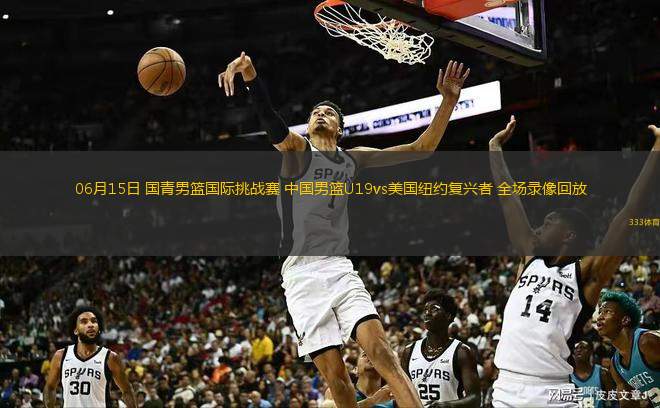 06月15日 國(guó)青男籃國(guó)際挑戰(zhàn)賽 中國(guó)男籃U19vs美國(guó)紐約復(fù)興者 全場(chǎng)錄像回放