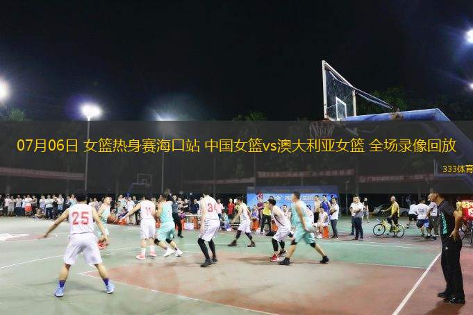 07月06日 女籃熱身賽?？谡?中國(guó)女籃vs澳大利亞女籃 全場(chǎng)錄像回放